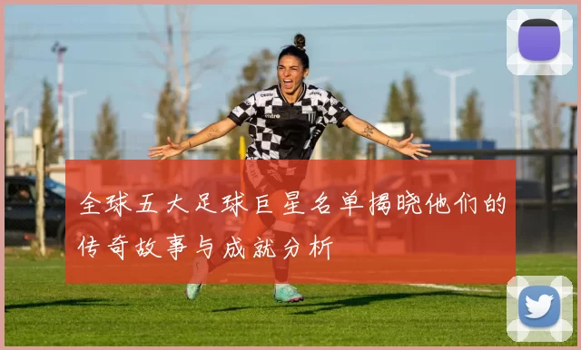 全球五大足球巨星名单揭晓他们的传奇故事与成就分析
