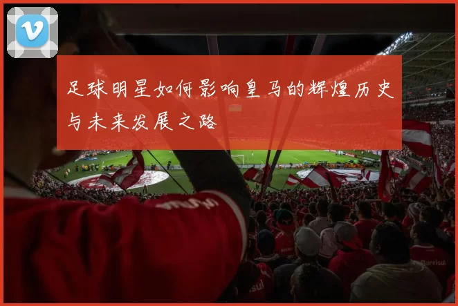 足球明星如何影响皇马的辉煌历史与未来发展之路