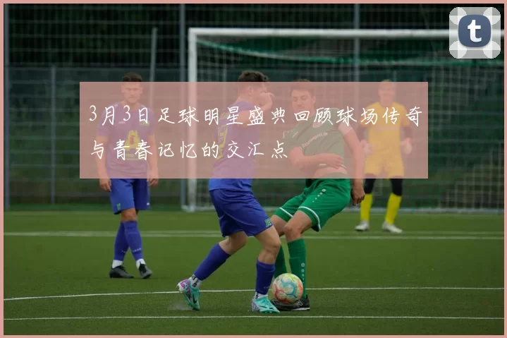 3月3日足球明星盛典回顾球场传奇与青春记忆的交汇点