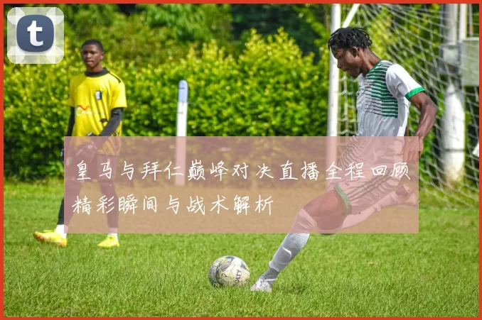 皇马与拜仁巅峰对决直播全程回顾精彩瞬间与战术解析