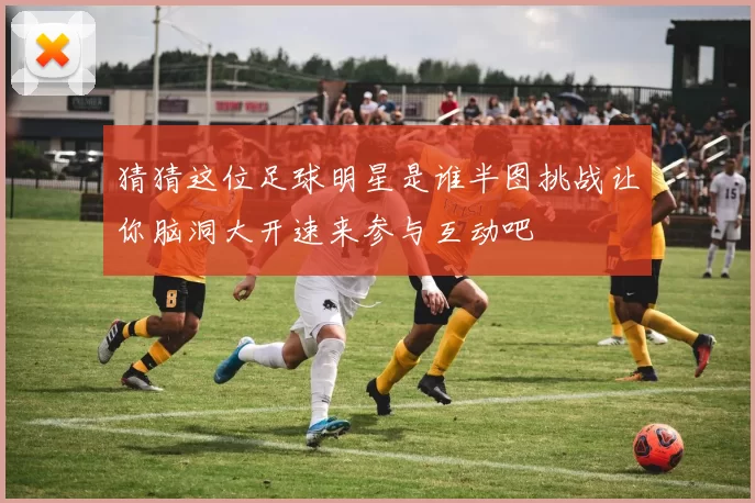 猜猜这位足球明星是谁半图挑战让你脑洞大开速来参与互动吧
