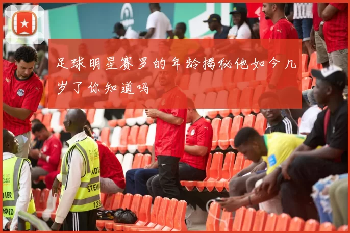 足球明星赛罗的年龄揭秘他如今几岁了你知道吗