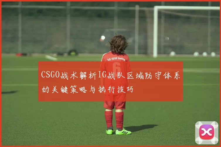 CSGO战术解析IG战队区域防守体系的关键策略与执行技巧