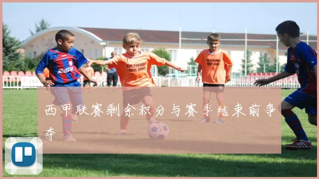 西甲联赛剩余积分与赛季结束前争夺