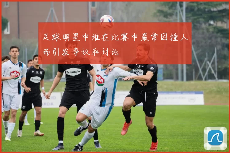 足球明星中谁在比赛中最常因撞人而引发争议和讨论