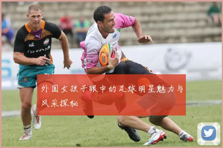 外国女孩子眼中的足球明星魅力与风采探秘