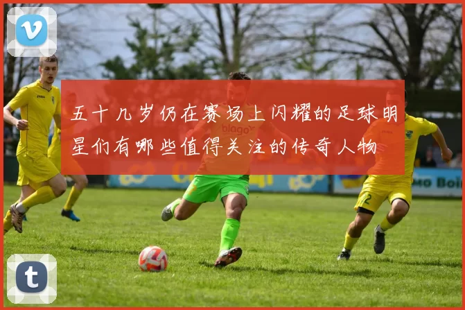 五十几岁仍在赛场上闪耀的足球明星们有哪些值得关注的传奇人物