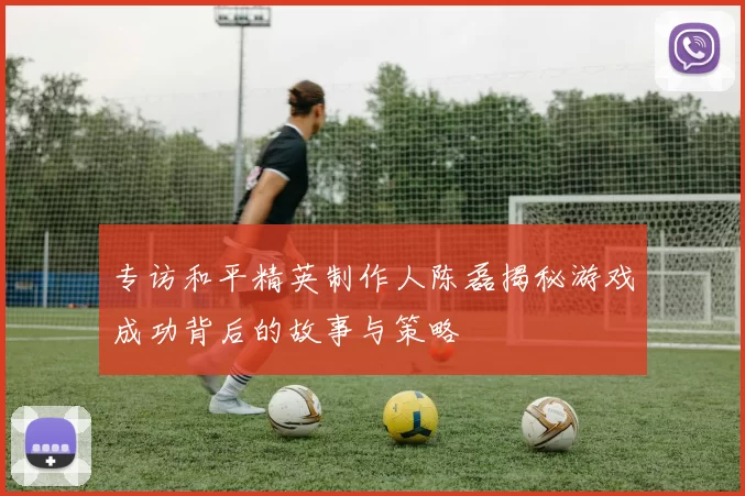 专访和平精英制作人陈磊揭秘游戏成功背后的故事与策略