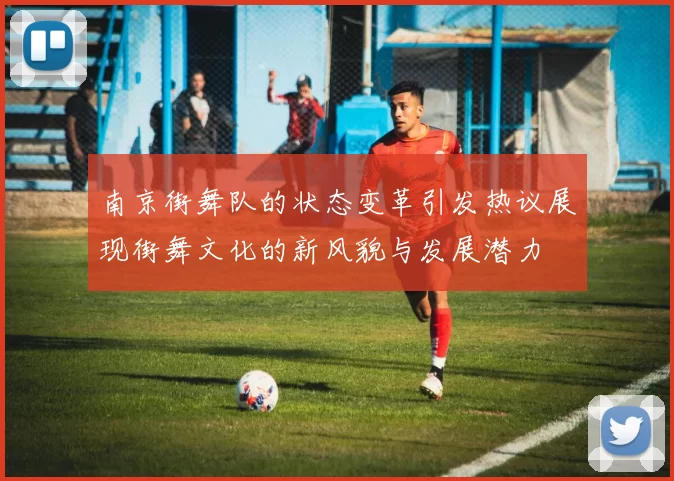 南京街舞队的状态变革引发热议展现街舞文化的新风貌与发展潜力
