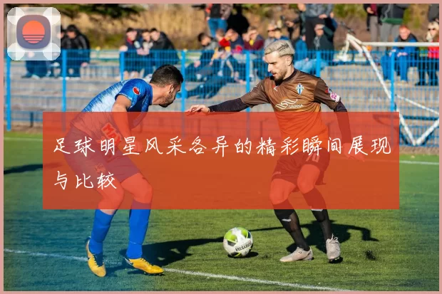 足球明星风采各异的精彩瞬间展现与比较