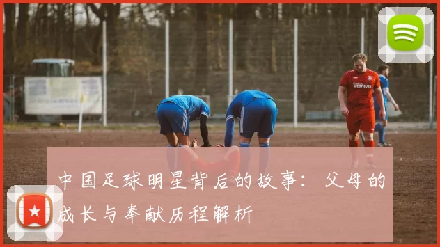 中国足球明星背后的故事：父母的成长与奉献历程解析