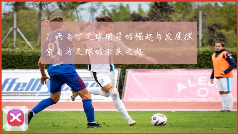 广西南宁足球明星的崛起与发展探索南方足球的未来之路