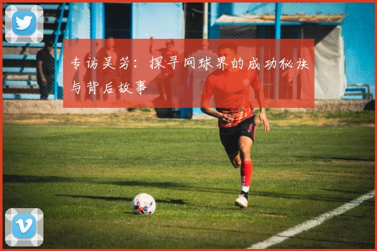 专访吴芳：探寻网球界的成功秘诀与背后故事