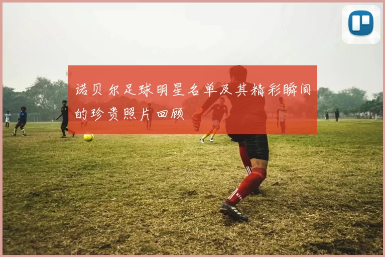 诺贝尔足球明星名单及其精彩瞬间的珍贵照片回顾