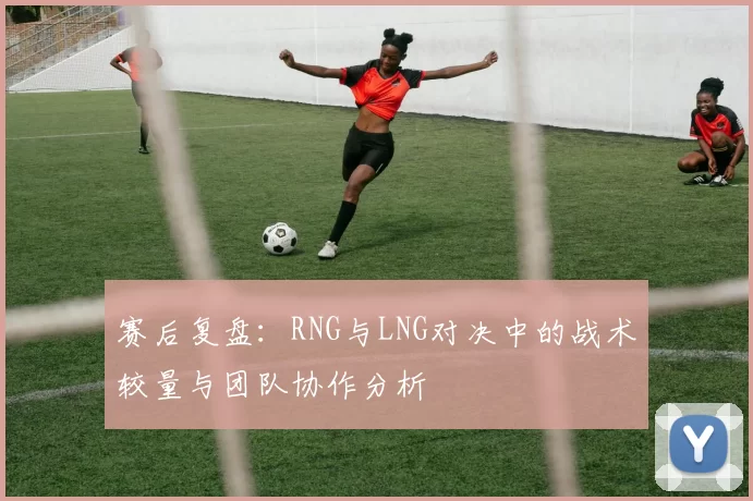 赛后复盘：RNG与LNG对决中的战术较量与团队协作分析