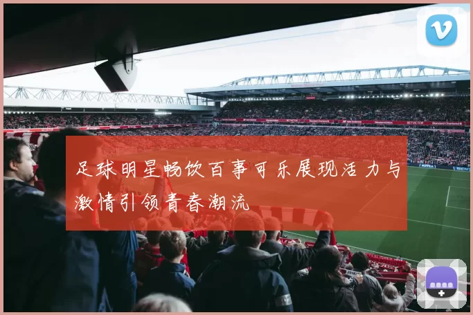 足球明星畅饮百事可乐展现活力与激情引领青春潮流