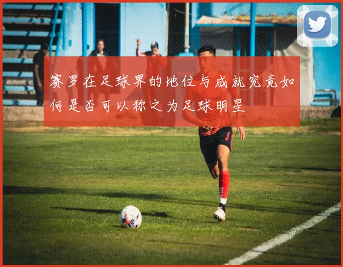 赛罗在足球界的地位与成就究竟如何是否可以称之为足球明星
