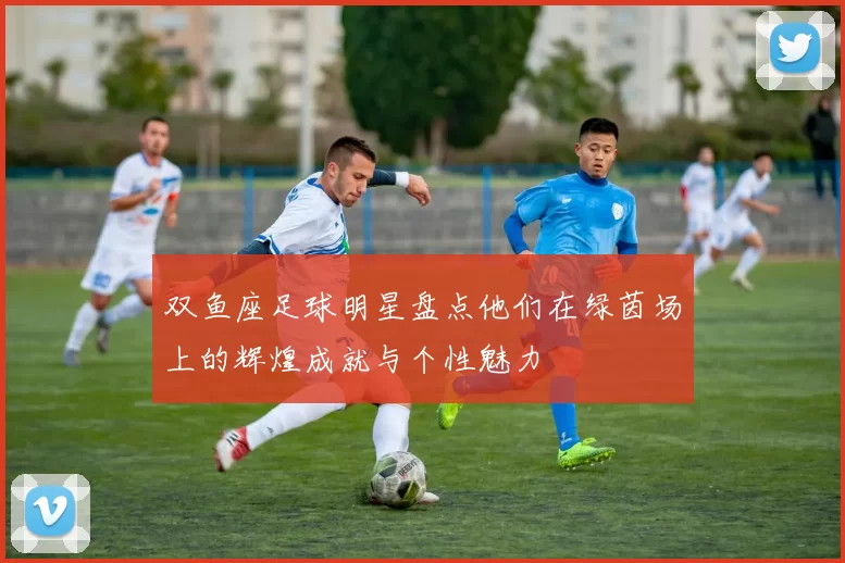 双鱼座足球明星盘点他们在绿茵场上的辉煌成就与个性魅力