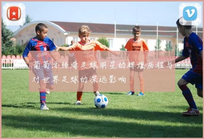 葡萄牙传奇足球明星的辉煌历程与对世界足球的深远影响