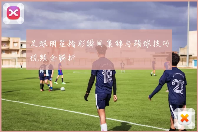 足球明星精彩瞬间集锦与踢球技巧视频全解析