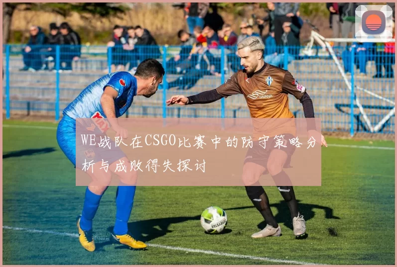 WE战队在CSGO比赛中的防守策略分析与成败得失探讨