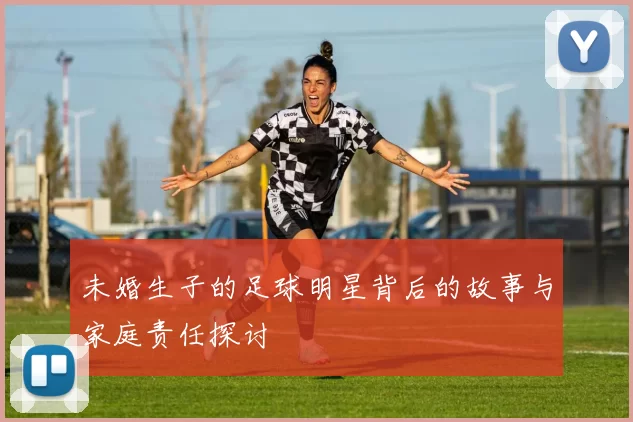 未婚生子的足球明星背后的故事与家庭责任探讨