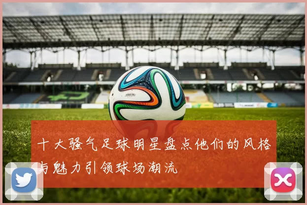 十大骚气足球明星盘点他们的风格与魅力引领球场潮流