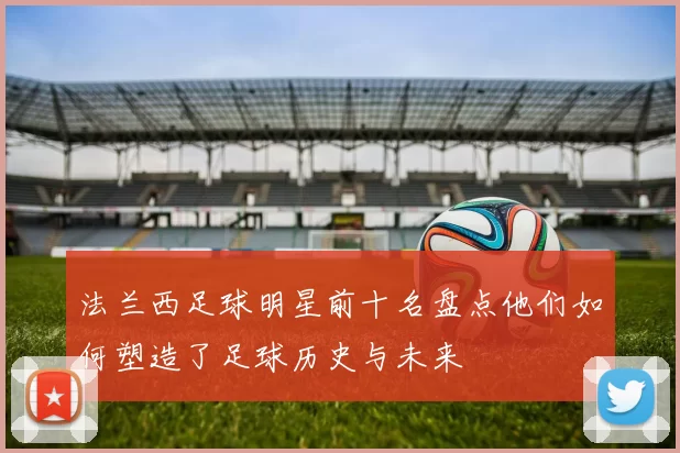 法兰西足球明星前十名盘点他们如何塑造了足球历史与未来