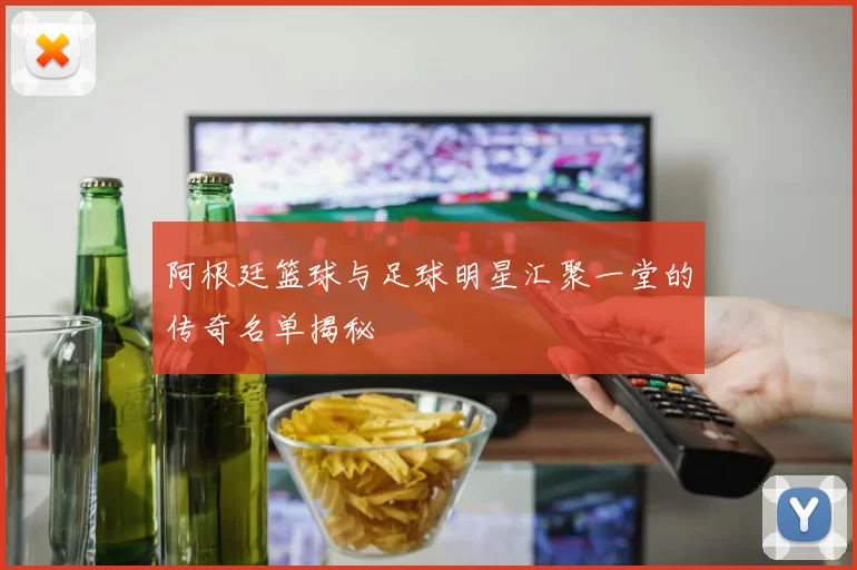 阿根廷篮球与足球明星汇聚一堂的传奇名单揭秘