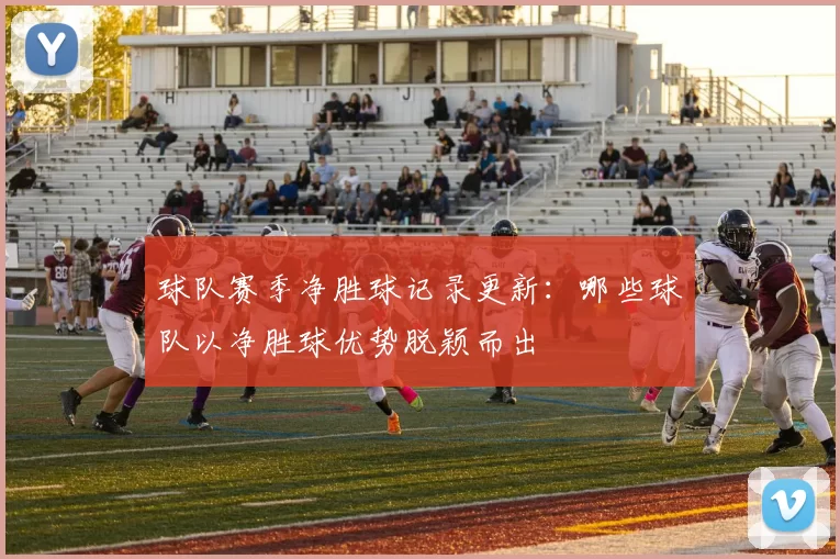 球队赛季净胜球记录更新：哪些球队以净胜球优势脱颖而出