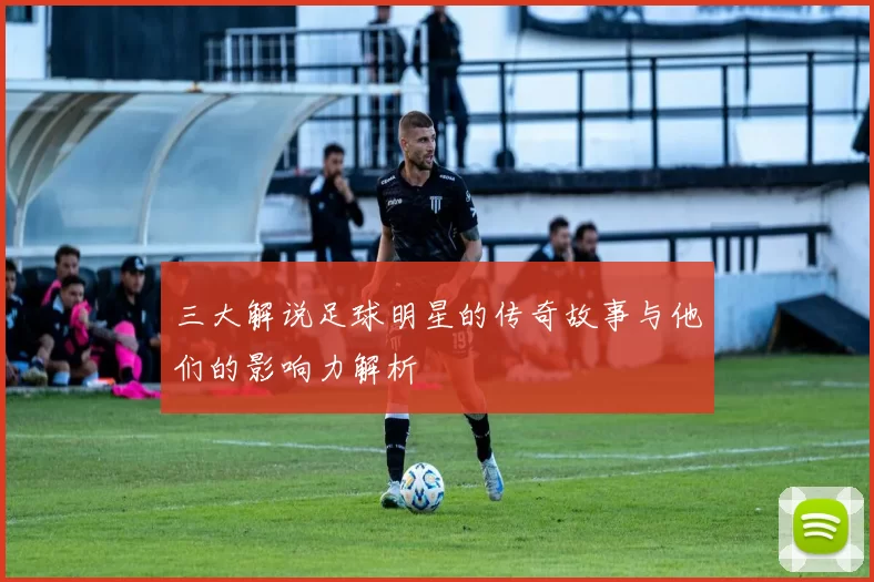 三大解说足球明星的传奇故事与他们的影响力解析
