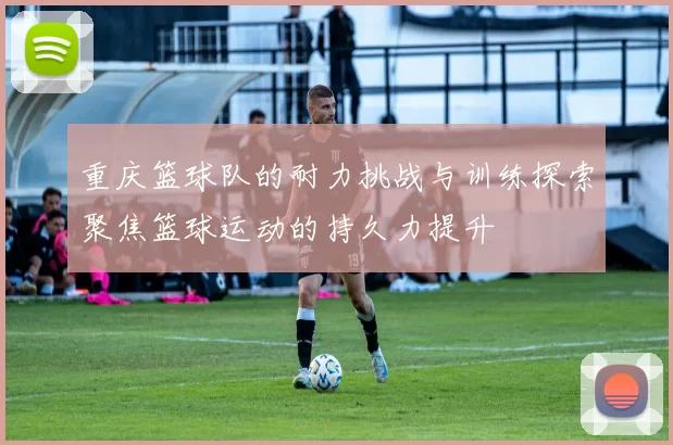 重庆篮球队的耐力挑战与训练探索聚焦篮球运动的持久力提升
