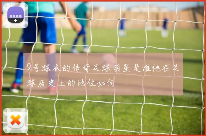 9号球衣的传奇足球明星是谁他在足球历史上的地位如何