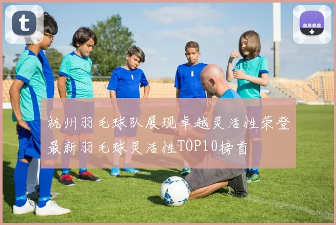 杭州羽毛球队展现卓越灵活性荣登最新羽毛球灵活性TOP10榜首