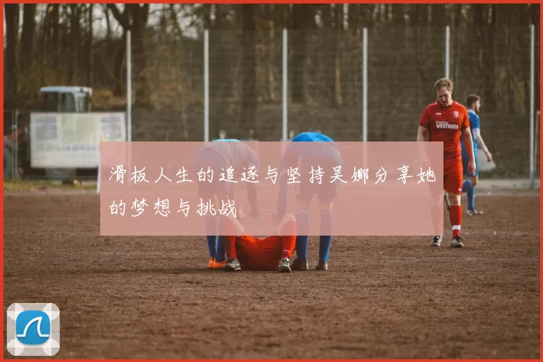 滑板人生的追逐与坚持吴娜分享她的梦想与挑战