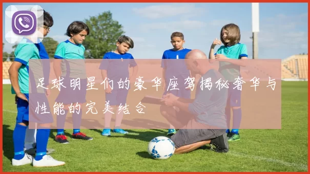 足球明星们的豪华座驾揭秘奢华与性能的完美结合