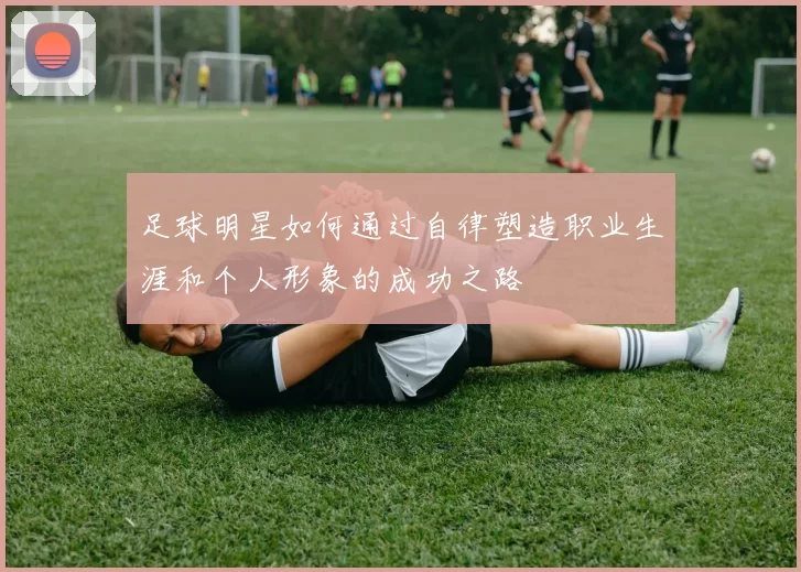 足球明星如何通过自律塑造职业生涯和个人形象的成功之路