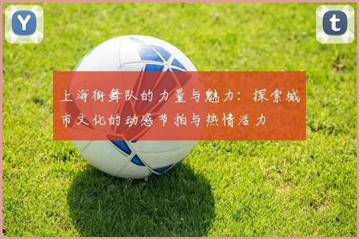 上海街舞队的力量与魅力：探索城市文化的动感节拍与热情活力