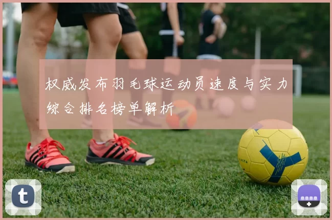权威发布羽毛球运动员速度与实力综合排名榜单解析