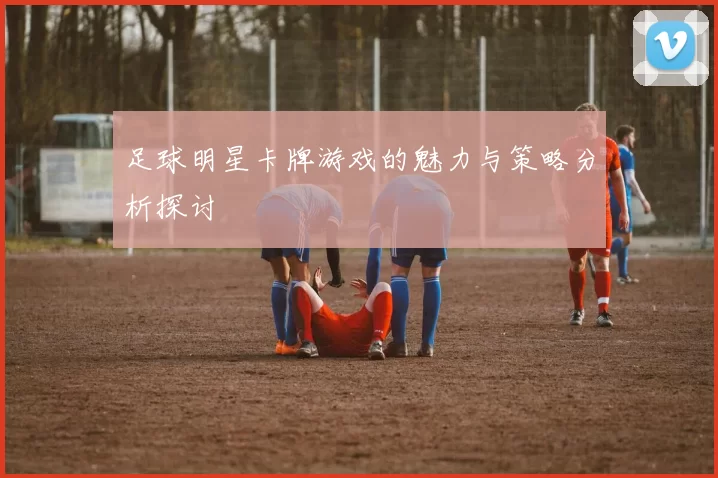 足球明星卡牌游戏的魅力与策略分析探讨