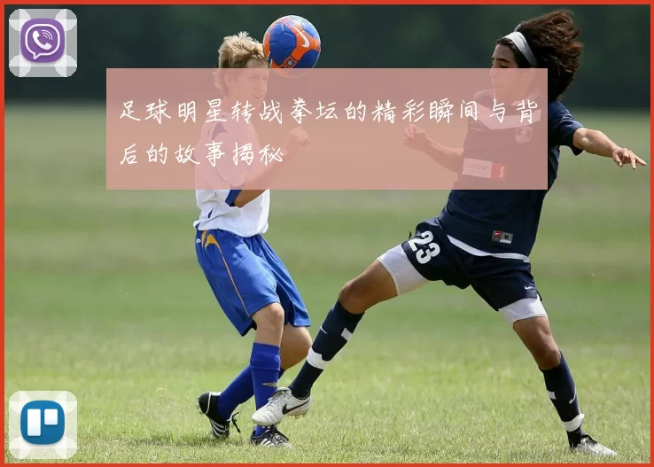 足球明星转战拳坛的精彩瞬间与背后的故事揭秘