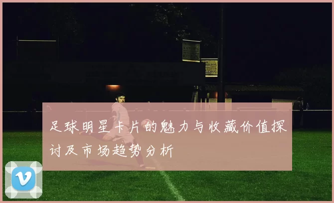 足球明星卡片的魅力与收藏价值探讨及市场趋势分析