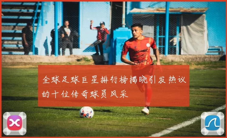 全球足球巨星排行榜揭晓引发热议的十位传奇球员风采