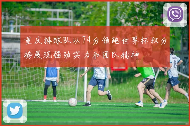 重庆排球队以74分领跑世界杯积分榜展现强劲实力和团队精神
