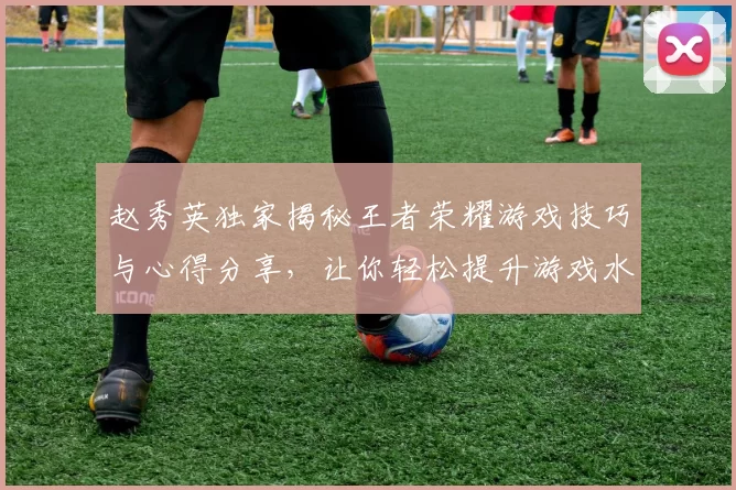 赵秀英独家揭秘王者荣耀游戏技巧与心得分享，让你轻松提升游戏水平