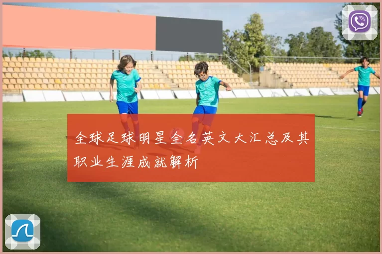 全球足球明星全名英文大汇总及其职业生涯成就解析