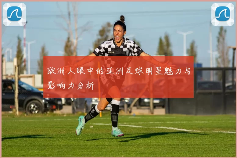 欧洲人眼中的亚洲足球明星魅力与影响力分析