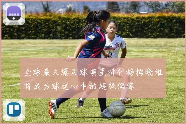 全球最火爆足球明星排行榜揭晓谁将成为球迷心中的超级偶像
