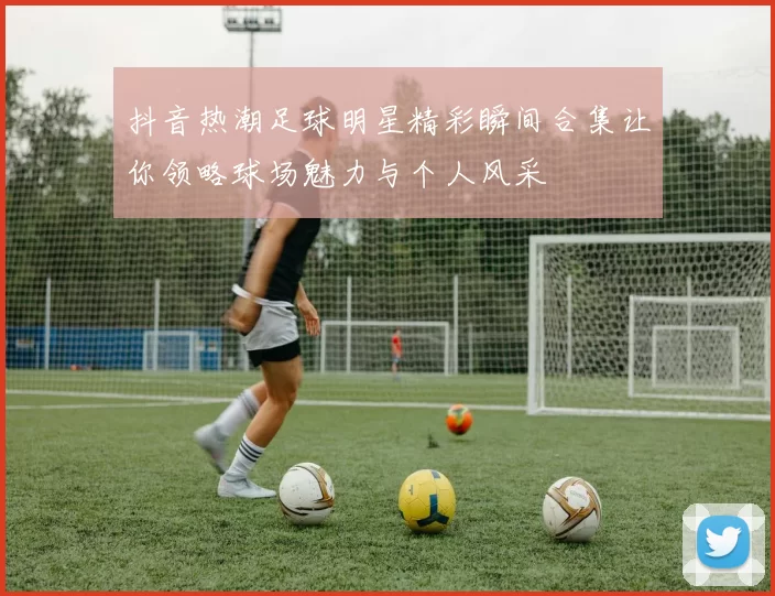抖音热潮足球明星精彩瞬间合集让你领略球场魅力与个人风采