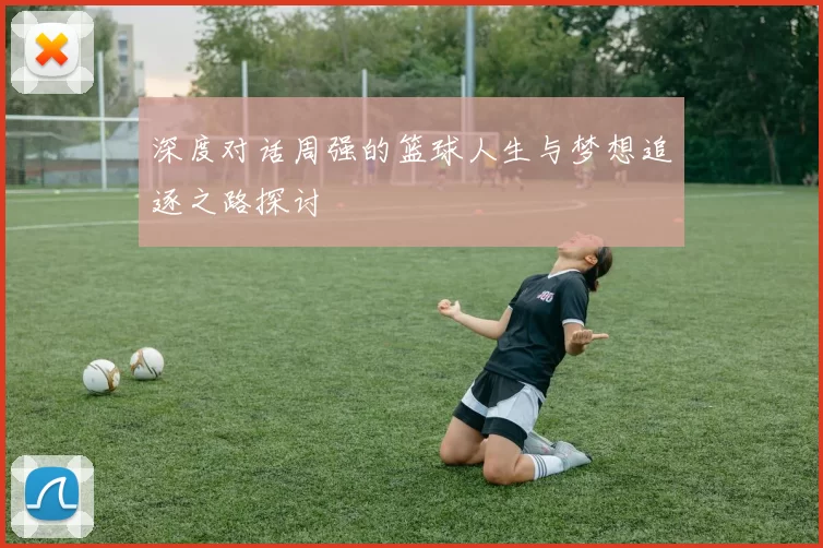 深度对话周强的篮球人生与梦想追逐之路探讨